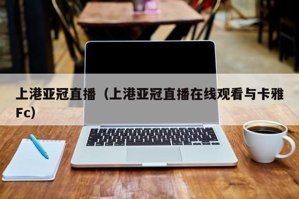 上港亚冠直播（上港亚冠直播在线观看与卡雅Fc）