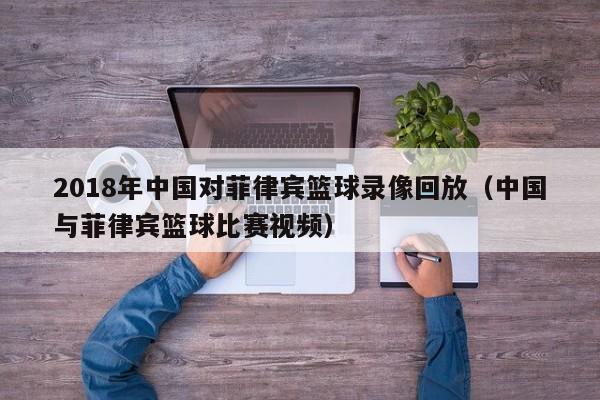 2018年中国对菲律宾篮球录像回放（中国与菲律宾篮球比赛视频）