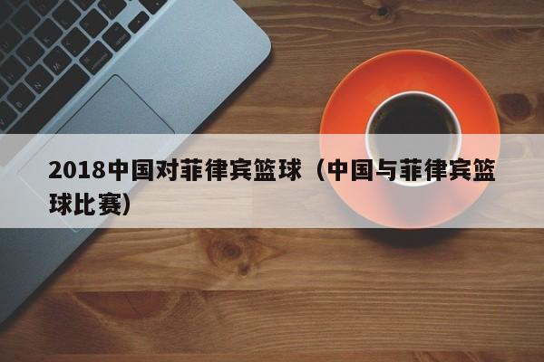 2018中国对菲律宾篮球（中国与菲律宾篮球比赛）