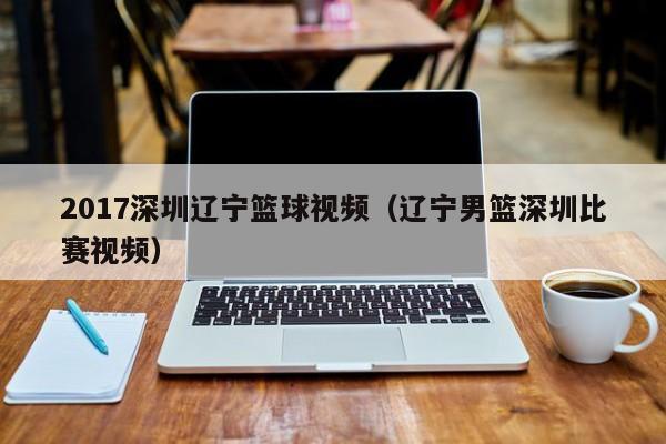 2017深圳辽宁篮球视频（辽宁男篮深圳比赛视频）