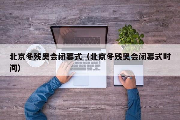 北京冬残奥会闭幕式（北京冬残奥会闭幕式时间）