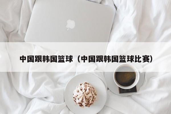 中国跟韩国篮球（中国跟韩国篮球比赛）