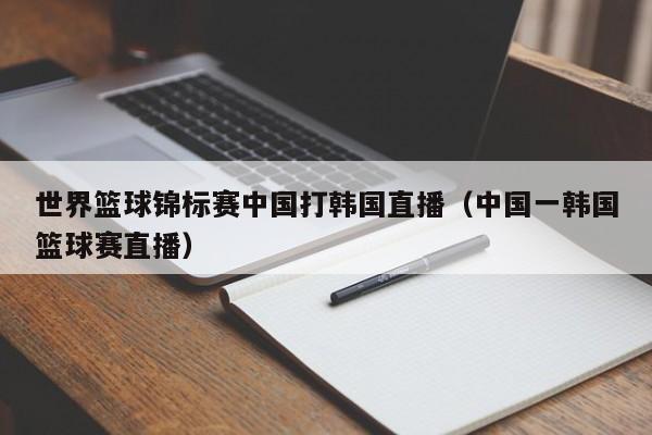 世界篮球锦标赛中国打韩国直播（中国一韩国篮球赛直播）