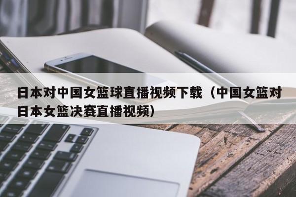 日本对中国女篮球直播视频下载（中国女篮对日本女篮决赛直播视频）