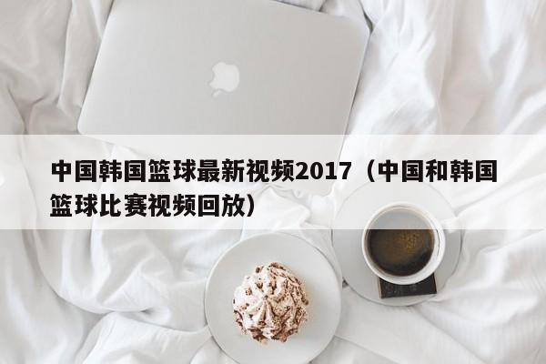 中国韩国篮球最新视频2017（中国和韩国篮球比赛视频回放）