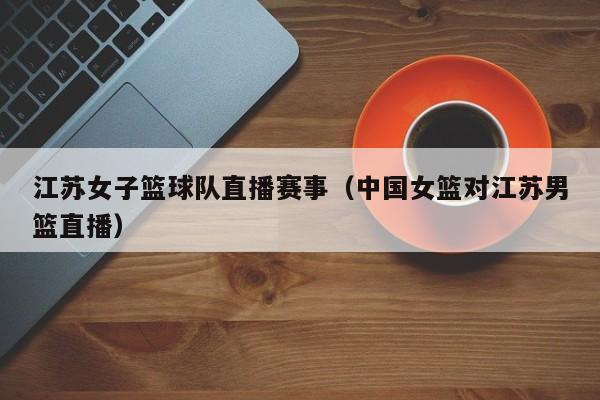 江苏女子篮球队直播赛事（中国女篮对江苏男篮直播）