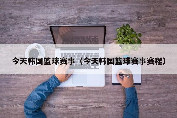 今天韩国篮球赛事（今天韩国篮球赛事赛程）
