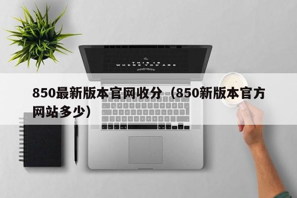 850最新版本官网收分（850新版本官方网站多少）
