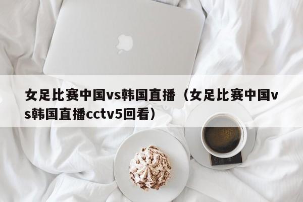 女足比赛中国vs韩国直播（女足比赛中国vs韩国直播cctv5回看）