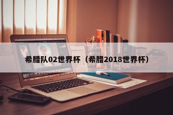 希腊队02世界杯（希腊2018世界杯）