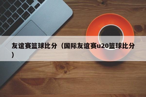 友谊赛篮球比分（国际友谊赛u20篮球比分）
