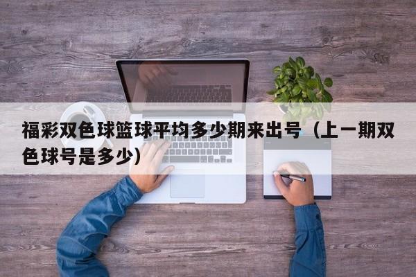 福彩双色球篮球平均多少期来出号（上一期双色球号是多少）