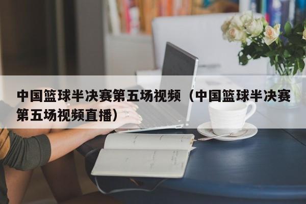 中国篮球半决赛第五场视频（中国篮球半决赛第五场视频直播）