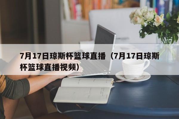 7月17日琼斯杯篮球直播（7月17日琼斯杯篮球直播视频）