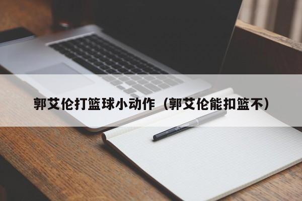 郭艾伦打篮球小动作（郭艾伦能扣篮不）