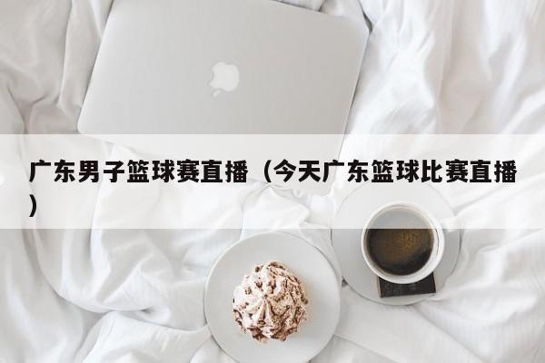 广东男子篮球赛直播（今天广东篮球比赛直播）