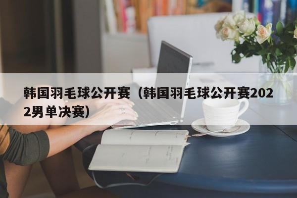 韩国羽毛球公开赛（韩国羽毛球公开赛2022男单决赛）