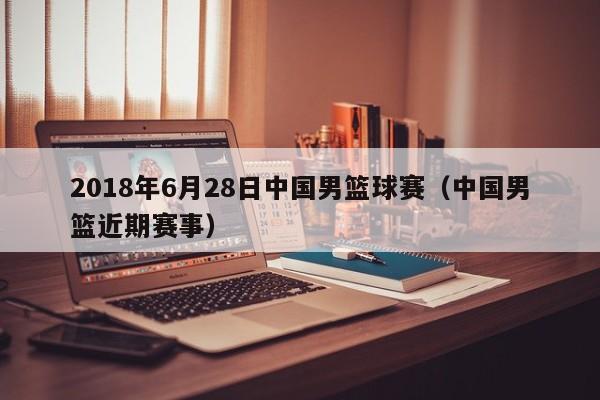 2018年6月28日中国男篮球赛（中国男篮近期赛事）