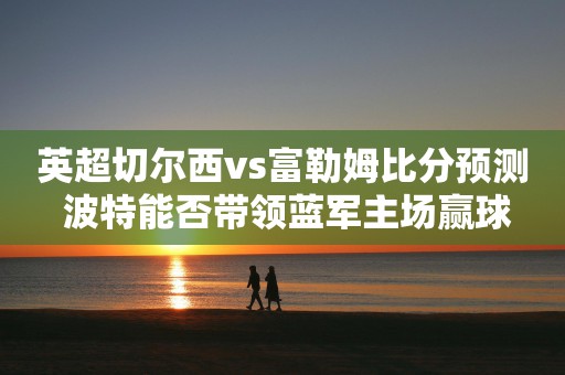 英超切尔西vs富勒姆比分预测 波特能否带领蓝军主场赢球
