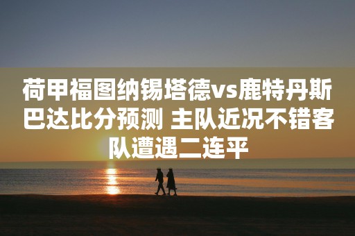 荷甲福图纳锡塔德vs鹿特丹斯巴达比分预测 主队近况不错客队遭遇二连平