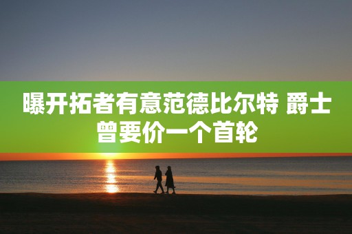 曝开拓者有意范德比尔特 爵士曾要价一个首轮