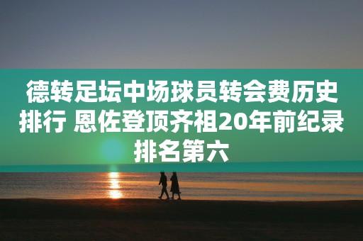 德转足坛中场球员转会费历史排行 恩佐登顶齐祖20年前纪录排名第六