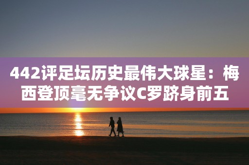 442评足坛历史最伟大球星：梅西登顶毫无争议C罗跻身前五