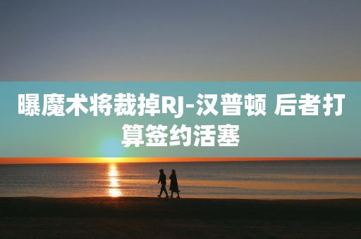 曝魔术将裁掉RJ-汉普顿 后者打算签约活塞