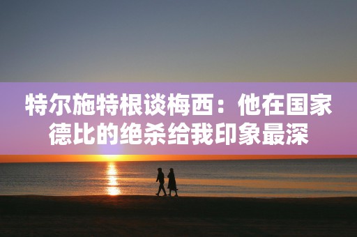 特尔施特根谈梅西：他在国家德比的绝杀给我印象最深