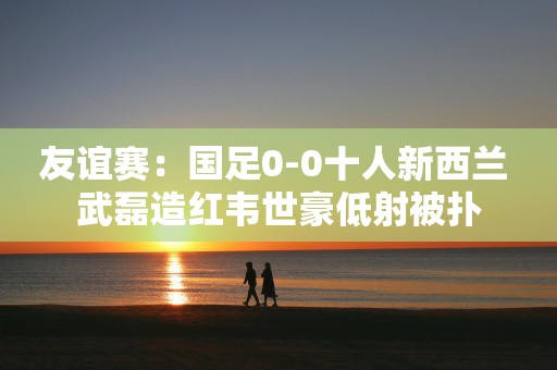 友谊赛：国足0-0十人新西兰 武磊造红韦世豪低射被扑