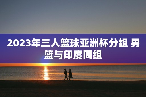 2023年三人篮球亚洲杯分组 男篮与印度同组