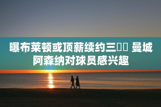 曝布莱顿或顶薪续约三笘薫 曼城阿森纳对球员感兴趣