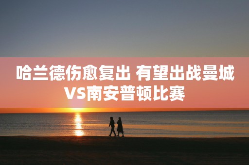 哈兰德伤愈复出 有望出战曼城VS南安普顿比赛