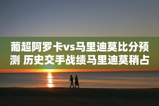 葡超阿罗卡vs马里迪莫比分预测 历史交手战绩马里迪莫稍占优