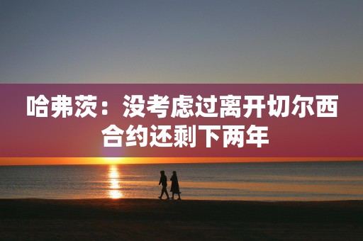 哈弗茨：没考虑过离开切尔西 合约还剩下两年