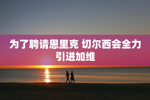 为了聘请恩里克 切尔西会全力引进加维
